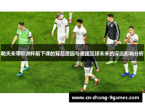 勒夫未等欧洲杯前下课的背后原因与德国足球未来的深远影响分析 勒夫未等欧洲杯前下课的背后原因与德国足球未来的深远影响分析