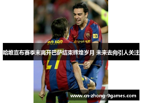 哈维宣布赛季末离开巴萨结束辉煌岁月 未来去向引人关注